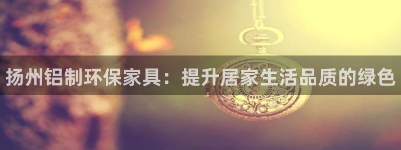 杏耀登陆测速：扬州铝制环保家具：提升居家生活品质的绿色