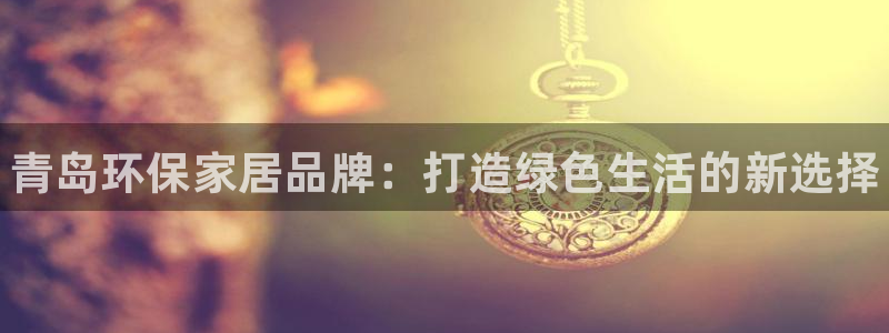 杏耀平台待遇：青岛环保家居品牌：打造绿色生活的新选择